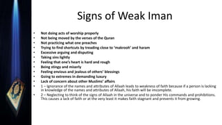 Signs of Weak Iman
• Not doing acts of worship properly
• Not being moved by the verses of the Quran
• Not practicing what one preaches
• Trying to find shortcuts by treading close to ‘makrooh’ and haram
• Excessive arguing and disputing
• Taking sins lightly
• Feeling that one’s heart is hard and rough
• Being stingy and miserly
• Feeling envious and jealous of others’ blessings
• Going to extremes in demanding luxury
• Lack of concern about other Muslims’ affairs
• 1 – Ignorance of the names and attributes of Allaah leads to weakness of faith because if a person is lacking
in knowledge of the names and attributes of Allaah, his faith will be imcomplete.
• 2 – Neglecting to think of the signs of Allaah in the universe and to ponder His commands and prohibitions.
This causes a lack of faith or at the very least it makes faith stagnant and prevents it from growing.
 