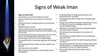 Signs of Weak Iman
• Signs of weak Faith:
• Committing sins and not feeling any guilt.
• Having a hard heart and no desire to read the
Quran.
• Feeling too lazy to do good deeds, e.g. being late
for salat
• Neglecting the Sunnah.
• Having mood swings, for instance being upset
about petty things and bothered and irritated most
of the time.
• Not feeling anything when hearing verses from the
Quran, for example when Allah warns us of
punishments and His promise of glad tidings.
• Finding difficulty in remembering Allah and making
dhikr.
• Not feeling bad when things are done against the
Shariah.
• Desiring status and wealth.
• Being mean and miserly, i.e. not wanting to part
with wealth.
• Ordering others to do good deeds when not
practising them ourselves.
• Feeling pleased when things are not progressing
for others.
• Being concerned with whether something is haram
or halal only; and not avoiding makroo (not
recommended) things.
• Making fun of people who do simple good deeds,
like cleaning the mosque.
• Not feeling concerned about the situation of
Muslims.
• Not feeling the responsibility to do something to
promote Islam.
• Liking to argue just for the sake of arguing without
any proof.
• Becoming engrossed and very involved with dunya,
worldly things, i.e. feeling bad only when losing
something in terms of material wealth.
• Becoming engrossed and obsessive about
ourselves.
 