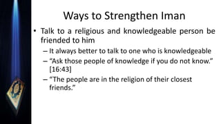 Ways to Strengthen Iman
• Talk to a religious and knowledgeable person be
friended to him
– It always better to talk to one who is knowledgeable
– “Ask those people of knowledge if you do not know.”
[16:43]
– “The people are in the religion of their closest
friends.”
 
