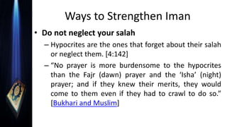 Ways to Strengthen Iman
• Do not neglect your salah
– Hypocrites are the ones that forget about their salah
or neglect them. [4:142]
– “No prayer is more burdensome to the hypocrites
than the Fajr (dawn) prayer and the ‘Isha’ (night)
prayer; and if they knew their merits, they would
come to them even if they had to crawl to do so.”
[Bukhari and Muslim]
 