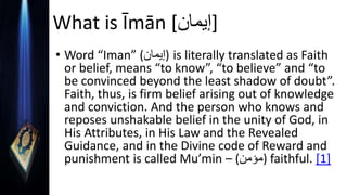 What is Īmān [‫]إيمان‬
• Word “Iman” (‫)إيمان‬ is literally translated as Faith
or belief, means “to know”, “to believe” and “to
be convinced beyond the least shadow of doubt”.
Faith, thus, is firm belief arising out of knowledge
and conviction. And the person who knows and
reposes unshakable belief in the unity of God, in
His Attributes, in His Law and the Revealed
Guidance, and in the Divine code of Reward and
punishment is called Mu’min – (‫)مؤمن‬ faithful. [1]
 