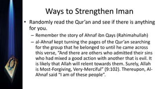 Ways to Strengthen Iman
• Randomly read the Qur’an and see if there is anything
for you.
– Remember the story of Ahnaf ibn Qays (Rahimahullah)
– al-Ahnaf kept turning the pages of the Qur’an searching
for the group that he belonged to until he came across
this verse, “And there are others who admitted their sins
who had mixed a good action with another that is evil. It
is likely that Allah will relent towards them. Surely, Allah
is Most-Forgiving, Very-Merciful” (9:102). Thereupon, Al-
Ahnaf said “I am of these people”.
 