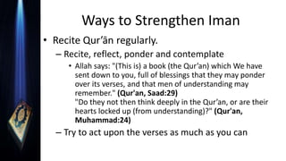 Ways to Strengthen Iman
• Recite Qur’ān regularly.
– Recite, reflect, ponder and contemplate
• Allah says: "(This is) a book (the Qur’an) which We have
sent down to you, full of blessings that they may ponder
over its verses, and that men of understanding may
remember." (Qur'an, Saad:29)
"Do they not then think deeply in the Qur’an, or are their
hearts locked up (from understanding)?" (Qur'an,
Muhammad:24)
– Try to act upon the verses as much as you can
 