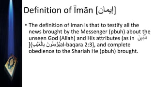 Definition of Īmān [‫]إيمان‬
• The definition of Iman is that to testify all the
news brought by the Messenger (pbuh) about the
unseen God (Allah) and His attributes (as in َ‫ين‬ِ‫ذ‬َّ‫ال‬
ِ‫ب‬ْ‫ي‬َ‫غ‬ْ‫ال‬ِ‫ب‬ َ‫ون‬ُ‫ن‬ِ‫م‬ْ‫ؤ‬ُ‫ي‬
[) al-baqara 2:3], and complete
obedience to the Shariah He (pbuh) brought.
 