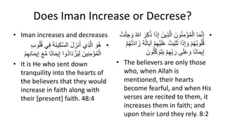 Does Iman Increase or Decrese?
• Iman increases and decreases
•
‫ي‬ِ‫ك‬َّ‫س‬‫ال‬ َ‫ل‬ َ‫نز‬َ‫أ‬ ‫ِي‬‫ذ‬َّ‫ال‬ َ‫و‬ُ‫ه‬
ِ‫ب‬‫و‬ُ‫ل‬ُ‫ق‬ ‫ي‬ِ‫ف‬ َ‫ة‬َ‫ن‬
ِ‫إ‬ ‫ُوا‬‫د‬‫ا‬َ‫د‬ ْ‫ز‬َ‫ي‬ِ‫ل‬ َ‫ين‬ِ‫ن‬ِ‫م‬ْ‫ؤ‬ُ‫م‬ْ‫ال‬
ِ‫ن‬‫ا‬َ‫م‬‫ي‬ِ‫إ‬ َََّ‫م‬ ‫ا‬‫ا‬‫ن‬‫ا‬َ‫م‬‫ي‬
ِْْ‫ِه‬
• It is He who sent down
tranquility into the hearts of
the believers that they would
increase in faith along with
their [present] faith. 48:4
•
ِ‫ذ‬َّ‫ال‬ َ‫ون‬ُ‫ن‬ِ‫م‬ْ‫ؤ‬ُ‫م‬ْ‫ال‬ ‫ا‬َ‫م‬َّ‫ن‬ِ‫إ‬
ُ ّ
‫للا‬ َ‫ر‬ِ‫ك‬ُ‫ذ‬ ‫ا‬َ‫ذ‬ِ‫إ‬ َ‫ين‬
ْ‫ت‬َ‫ل‬ ِ‫ج‬ َ‫و‬
ْ‫ت‬َ‫ي‬ِ‫ل‬ُ‫ت‬ ‫ا‬َ‫ذ‬ِ‫إ‬ َ‫و‬ ُْْ‫ِه‬ُ‫ب‬‫و‬ُ‫ل‬ُ‫ق‬
َ‫ز‬ ُ‫ه‬ُ‫ت‬‫ا‬َ‫ي‬‫آ‬ ِْْ‫ِه‬ْ‫ي‬َ‫ل‬َ‫ع‬
ُْْ‫ِه‬ْ‫ت‬َ‫د‬‫ا‬
َ‫ي‬ ِْْ‫ِه‬ِّ‫ب‬ َ‫ر‬ ‫ى‬َ‫ل‬َ‫ع‬ َ‫و‬ ‫ا‬‫ا‬‫ن‬‫ا‬َ‫م‬‫ي‬ِ‫إ‬
َ‫ون‬ُ‫ل‬َّ‫ك‬ َ‫و‬َ‫ت‬
• The believers are only those
who, when Allah is
mentioned, their hearts
become fearful, and when His
verses are recited to them, it
increases them in faith; and
upon their Lord they rely. 8:2
 