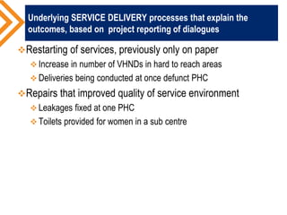 Underlying SERVICE DELIVERY processes that explain the
outcomes, based on project reporting of dialogues
Restarting of services, previously only on paper
 Increase in number of VHNDs in hard to reach areas
 Deliveries being conducted at once defunct PHC
Repairs that improved quality of service environment
 Leakages fixed at one PHC
 Toilets provided for women in a sub centre
 