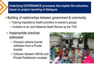 Underlying GOVERNANCE processes that explain the outcomes,
based on project reporting of dialogues
Building of relationships between government & community
 Training imparted by health providers to women’s groups
 Invitation to do Joint Maternal Death Review by the THO
 Inappropriate practices
addressed
 Chiranjivi scheme license
withdrawn from a Private
hospital
 Collusion between ASHAs and
Private Practitioners revealed
 
