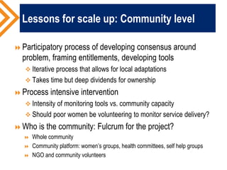 Lessons for scale up: Community level
Participatory process of developing consensus around
problem, framing entitlements, developing tools
 Iterative process that allows for local adaptations
 Takes time but deep dividends for ownership
Process intensive intervention
 Intensity of monitoring tools vs. community capacity
 Should poor women be volunteering to monitor service delivery?
Who is the community: Fulcrum for the project?
 Whole community
 Community platform: women’s groups, health committees, self help groups
 NGO and community volunteers
 