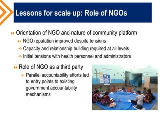 Lessons for scale up: Role of NGOs
Orientation of NGO and nature of community platform
 NGO reputation improved despite tensions
 Capacity and relationship building required at all levels
 Initial tensions with health personnel and administrators
 