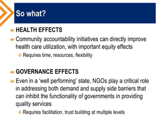 So what?
HEALTH EFFECTS
Community accountability initiatives can directly improve
health care utilization, with important equity effects
 Requires time, resources, flexibility
GOVERNANCE EFFECTS
Even in a ‘well performing’ state, NGOs play a critical role
in addressing both demand and supply side barriers that
can inhibit the functionality of governments in providing
quality services
 Requires facilitation, trust building at multiple levels
 