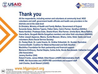 Abt Associates Inc.
In collaboration with:
Avenir Health | Broad Branch Associates | Development Alternatives Inc. (DAI) | Johns Hopkins Bloomberg School of Public Health (JHSPH) |
Results for Development Institute (R4D) | RTI International | Training Resources Group, Inc. (TRG)
Thank you
All the respondents, including women and volunteers at community level, NGO
volunteers and staff, government health officials and health care providers in the
districts and at the state level
Dr.Dholakia, Ministry of Health and Family Welfare, Government of Gujarat
Sunanda Ganju, Mahima Taparia, Pallavi Saha, Calvin Parmar, Sandhya (SAHAJ)
Neeta Hardikar, Pradeepa Dube, Sheela Khant, Rita Parmar, Urmila Baria, Mena Rathva,
Veena Baria, Devgadh Mahila Sangathan members and other field volunteers (ANANDI)
Father Joseph Appavoo, Meena, Sunita Macwan, Bhanu, Usha, Hetal, Geeta and local
volunteers (Kaira Social Service Society)
Dr. Pankaj Shah, Dr. Leela Visaria, Dr. Sridhar Srikantiah, Dr. Sundari Ravindran
CommonHealth: Coalition for Maternal-Neonatal and Safe Abortion
MacArthur Foundation for their partnership and financial support
Marianne El-Khoury, Rachel Stepka, Carlos Avila, Nicole Barcikowski, Catherine Connor
(Abt Associates)
Jeremy Kanthor (DAI)
Robert Franks, James Willett, Elliot Rosen (JHSPH Administrative Staff)
IIHMR, Abt Associates and JHSPH IRB committees and support staff
Jodi Charles, Scott Stewart (USAID)
www.hfgproject.org
 