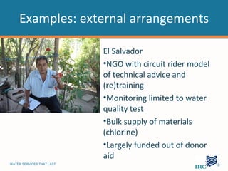 Examples: external arrangements

                           El Salvador
                           •NGO with circuit rider model
                           of technical advice and
                           (re)training
                           •Monitoring limited to water
                           quality test
                           •Bulk supply of materials
                           (chlorine)
                           •Largely funded out of donor
                           aid
WATER SERVICES THAT LAST                                   …10
 