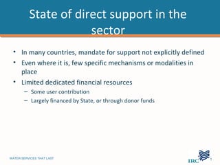 State of direct support in the
                      sector
 • In many countries, mandate for support not explicitly defined
 • Even where it is, few specific mechanisms or modalities in
   place
 • Limited dedicated financial resources
       – Some user contribution
       – Largely financed by State, or through donor funds




WATER SERVICES THAT LAST                                       …11
 