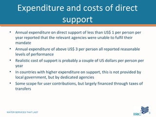 Expenditure and costs of direct
                   support
  •   Annual expenditure on direct support of less than US$ 1 per person per
      year reported that the relevant agencies were unable to fulfil their
      mandate
  •   Annual expenditure of above US$ 3 per person all reported reasonable
      levels of performance
  •   Realistic cost of support is probably a couple of US dollars per person per
      year
  •   In countries with higher expenditure on support, this is not provided by
      local government, but by dedicated agencies
  •   Some scope for user contributions, but largely financed through taxes of
      transfers




WATER SERVICES THAT LAST                                                            …13
 
