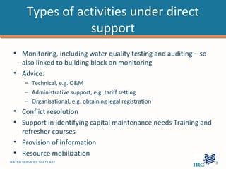 Types of activities under direct
                   support
 • Monitoring, including water quality testing and auditing – so
   also linked to building block on monitoring
 • Advice:
       – Technical, e.g. O&M
       – Administrative support, e.g. tariff setting
       – Organisational, e.g. obtaining legal registration
 • Conflict resolution
 • Support in identifying capital maintenance needs Training and
   refresher courses
 • Provision of information
 • Resource mobilization
WATER SERVICES THAT LAST                                           …3
 