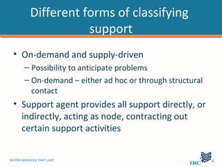 Different forms of classifying
                      support
 • On-demand and supply-driven
       – Possibility to anticipate problems
       – On-demand – either ad hoc or through structural
         contact
 • Support agent provides all support directly, or
   indirectly, acting as node, contracting out
   certain support activities


WATER SERVICES THAT LAST                                   …4
 