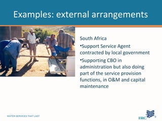 Examples: external arrangements

                           South Africa
                           •Support Service Agent
                           contracted by local government
                           •Supporting CBO in
                           administration but also doing
                           part of the service provision
                           functions, in O&M and capital
                           maintenance




WATER SERVICES THAT LAST                                    …9
 