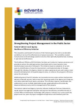 Strengthening	
  Project	
  Management	
  in	
  the	
  Public	
  Sector	
  –	
  Federal	
  Cabinet-­‐Level	
  Agency	
  –	
  Healthcare	
  Efficiency	
  Initiative	
  
Copyright	
  2013	
  Advanta	
  Healthcare	
  Partners	
  	
  	
  	
  	
  	
  	
  
1	
  
	
  
	
  
Strengthening	
  Project	
  Management	
  in	
  the	
  Public	
  Sector	
  
Federal	
  Cabinet-­‐Level	
  Agency	
  	
  
Healthcare	
  Efficiency	
  Initiative	
  
The	
  complexity	
  and	
  breadth	
  of	
  services	
  of	
  this	
  Federal	
  agency	
  has	
  led	
  to	
  considerable	
  
variability	
  in	
  terms	
  of	
  the	
  effectiveness	
  of	
  project	
  execution.	
  	
  This	
  variability	
  created	
  
many	
  business	
  and	
  technology	
  systems	
  to	
  be	
  less	
  than	
  optimally	
  implemented,	
  resulting	
  
in	
  operational	
  inefficiencies.	
  
The	
  Healthcare	
  Efficiency	
  (HCE)	
  initiative	
  has	
  been	
  put	
  in	
  place	
  to	
  improve	
  processes	
  and	
  
procedures	
  where	
  the	
  existing	
  practices	
  have	
  failed	
  and	
  to	
  move	
  toward	
  a	
  more	
  
standard	
  project	
  execution	
  framework.	
  This	
  initiative	
  requires	
  evaluation	
  of	
  current	
  
systems,	
  identification	
  of	
  areas	
  for	
  improvement,	
  and	
  implementation	
  of	
  changes.	
  
Through	
  this	
  initiative,	
  the	
  Agency	
  intends	
  to	
  reduce	
  operational	
  costs	
  and	
  create	
  a	
  more	
  
streamlined	
  deployment	
  of	
  targeted	
  program	
  areas,	
  to	
  enhance	
  the	
  programs’	
  efficiency	
  
across	
  the	
  enterprise.	
  	
  
Additional	
  goals	
  of	
  the	
  HCE	
  initiative	
  are	
  to	
  provide	
  more	
  accurate	
  and	
  less	
  burdensome	
  
delivery	
  of	
  benefit	
  services,	
  better	
  meet	
  the	
  reporting	
  needs	
  of	
  the	
  Agency	
  and	
  Congress,	
  
and	
  reduce	
  potential	
  fraud,	
  waste,	
  and	
  abuse.	
  This	
  initiative	
  requires	
  coordination	
  and	
  
collaboration	
  across	
  multiple	
  stakeholder	
  groups;	
  geographically	
  and	
  functionally	
  
dispersed	
  delivery	
  teams;	
  and	
  the	
  management	
  of	
  five	
  projects.	
  	
  
The	
  Federal	
  cabinet	
  level	
  Agency	
  turned	
  to	
  Advanta	
  Healthcare	
  Partners	
  (Advanta)	
  to	
  
supply	
  project	
  management	
  discipline	
  and	
  improve	
  the	
  efficiency	
  and	
  effectiveness	
  of	
  
current	
  Office	
  of	
  Information	
  Technology	
  (OIT)	
  projects.	
  Critical	
  to	
  our	
  success	
  with	
  this	
  
project	
  were	
  our	
  years	
  of	
  project	
  management	
  experience	
  and	
  familiarity	
  with	
  the	
  
 