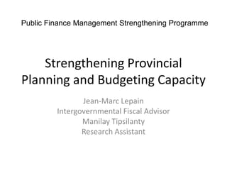 Public Finance Management Strengthening Programme




    Strengthening Provincial
Planning and Budgeting Capacity
                Jean-Marc Lepain
         Intergovernmental Fiscal Advisor
                Manilay Tipsilanty
                Research Assistant
 
