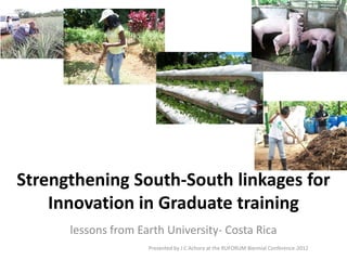 Strengthening South-South linkages for
Innovation in Graduate training
lessons from Earth University- Costa Rica
Presented by J C Achora at the RUFORUM Biennial Conference-2012
 