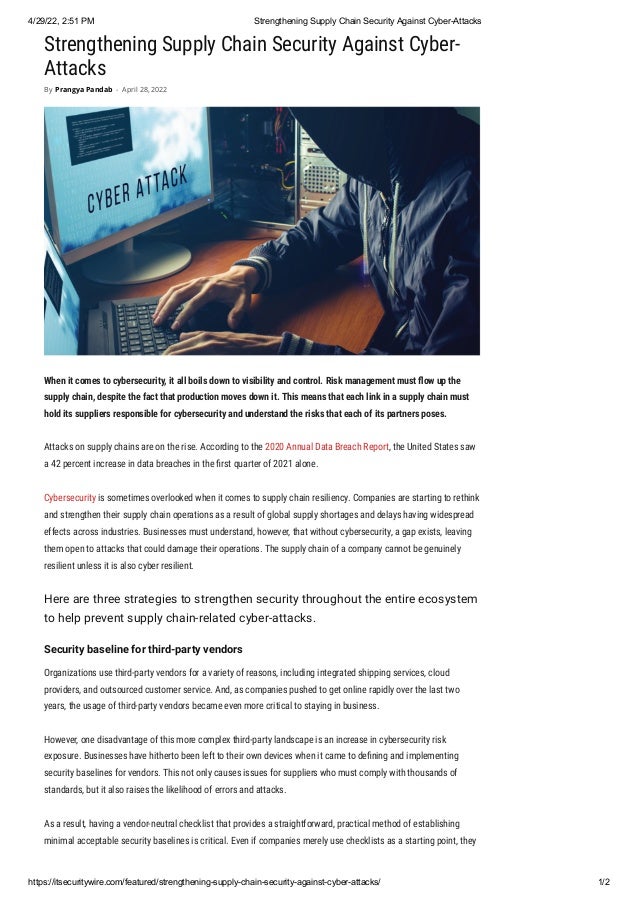 4/29/22, 2:51 PM Strengthening Supply Chain Security Against Cyber-Attacks
https://itsecuritywire.com/featured/strengthening-supply-chain-security-against-cyber-attacks/ 1/2
Strengthening Supply Chain Security Against Cyber-
Attacks
When it comes to cybersecurity, it all boils down to visibility and control. Risk management must flow up the
supply chain, despite the fact that production moves down it. This means that each link in a supply chain must
hold its suppliers responsible for cybersecurity and understand the risks that each of its partners poses.
Attacks on supply chains are on the rise. According to the 2020 Annual Data Breach Report, the United States saw
a 42 percent increase in data breaches in the first quarter of 2021 alone.
Cybersecurity is sometimes overlooked when it comes to supply chain resiliency. Companies are starting to rethink
and strengthen their supply chain operations as a result of global supply shortages and delays having widespread
effects across industries. Businesses must understand, however, that without cybersecurity, a gap exists, leaving
them open to attacks that could damage their operations. The supply chain of a company cannot be genuinely
resilient unless it is also cyber resilient.
Here are three strategies to strengthen security throughout the entire ecosystem
to help prevent supply chain-related cyber-attacks.
Security baseline for third-party vendors
Organizations use third-party vendors for a variety of reasons, including integrated shipping services, cloud
providers, and outsourced customer service. And, as companies pushed to get online rapidly over the last two
years, the usage of third-party vendors became even more critical to staying in business.
However, one disadvantage of this more complex third-party landscape is an increase in cybersecurity risk
exposure. Businesses have hitherto been left to their own devices when it came to defining and implementing
security baselines for vendors. This not only causes issues for suppliers who must comply with thousands of
standards, but it also raises the likelihood of errors and attacks.
As a result, having a vendor-neutral checklist that provides a straightforward, practical method of establishing
minimal acceptable security baselines is critical. Even if companies merely use checklists as a starting point, they
By Prangya Pandab - April 28, 2022
 