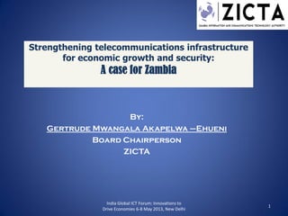 Strengthening telecommunications infrastructure
for economic growth and security:
A case for Zambia
By:
Gertrude Mwangala Akapelwa –Ehueni
Board Chairperson
ZICTA
India Global ICT Forum: Innovations to
Drive Economies 6-8 May 2013, New Delhi
1
 