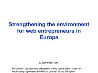 Disclaimer: the opinions expressed in this presentation does not
necessarily represents the official position of the European
Strengthening the environment
for web entrepreneurs in
Europe
22 November 2011
 