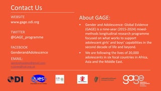 Contact Us
WEBSITE
www.gage.odi.org
TWITTER
@GAGE_programme
FACEBOOK
GenderandAdolescence
About GAGE:
 Gender and Adolesc...