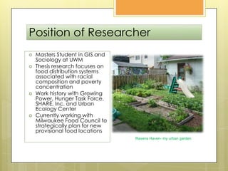 Position of ResearcherMasters Student in GIS and Sociology at UWMThesis research focuses on food distribution systems associated with racial composition and poverty concentrationWork history with Growing Power, Hunger Task Force, SHARE, Inc. and Urban Ecology CenterCurrently working with Milwaukee Food Council to strategically plan for new provisional food locationsRavens Haven- my urban garden