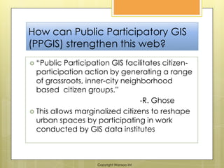How can Public Participatory GIS (PPGIS) strengthen this web?“Public Participation GIS facilitates citizen-participation action by generating a range of grassroots, inner-city neighborhood based  citizen groups.” 					-R. GhoseThis allows marginalized citizens to reshape urban spaces by participating in work conducted by GIS data institutesCopyright Wansoo IM