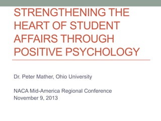 STRENGTHENING THE
HEART OF STUDENT
AFFAIRS THROUGH
POSITIVE PSYCHOLOGY
Dr. Peter Mather, Ohio University
NACA Mid-America Regional Conference
November 9, 2013

 