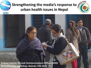 Sudeep Uprety, RU and Communications Officer, HERD
ResUpMeetUp workshop, Nairobi, Feb 2015
Strengthening the media’s response to
urban health issues in Nepal
 