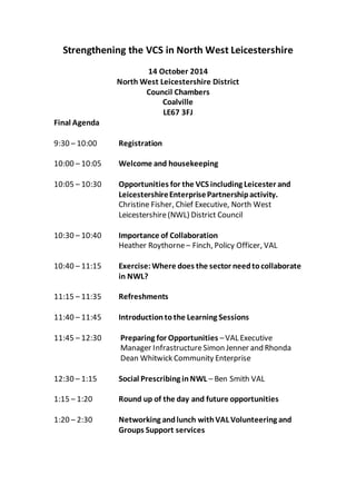 Strengthening the VCS in North West Leicestershire
14 October 2014
North West Leicestershire District
Council Chambers
Coalville
LE67 3FJ
Final Agenda
9:30 – 10:00 Registration
10:00 – 10:05 Welcome and housekeeping
10:05 – 10:30 Opportunities for the VCS including Leicester and
LeicestershireEnterprisePartnershipactivity.
Christine Fisher, Chief Executive, North West
Leicestershire(NWL) District Council
10:30 – 10:40 Importance of Collaboration
Heather Roythorne– Finch, Policy Officer, VAL
10:40 – 11:15 Exercise: Where does the sector needtocollaborate
in NWL?
11:15 – 11:35 Refreshments
11:40 – 11:45 Introductiontothe Learning Sessions
11:45 – 12:30 Preparing for Opportunities –VAL Executive
Manager InfrastructureSimon Jenner and Rhonda
Dean Whitwick Community Enterprise
12:30 – 1:15 Social Prescribing inNWL – Ben Smith VAL
1:15 – 1:20 Round up of the day and future opportunities
1:20 – 2:30 Networking andlunch withVAL Volunteering and
Groups Support services
 
