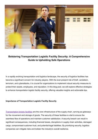 Bolstering Transportation Logistic Facility Security: A Comprehensive
Guide to Upholding Safe Operations
In a rapidly evolving transportation and logistics landscape, the security of logistics facilities has
become a significant concern for industry players. With the ever-present risk of theft, vandalism,
terrorism, and cyberattacks, it is crucial for organizations to implement robust security measures to
protect their assets, employees, and reputation. In this blog post, we will explore effective strategies
to enhance transportation logistic facility security, offering valuable insights and actionable tips.
Importance of Transportation Logistic Facility Security
Transportation logistic facilities are the core infrastructure of the supply chain, serving as gateways
for the movement and storage of goods. The security of these facilities is vital to ensure the
seamless flow of operations and maintain customer satisfaction. A security breach can result in
significant consequences, including financial losses, disruptions in supply chain activities, damaged
cargo, compromised customer trust, and potential legal liabilities. By prioritizing security, logistics
companies can mitigate risks and bolster the industry's overall resilience.
 