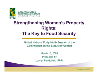 Strengthening Women’s Property
              Women s
            Rights:
    The Key to Food Security
    United Nations’ Forty-Ninth Session of the
           Nations Forty Ninth
      Commission on the Status of Women

                 March 10, 2005
                  Presented by
             Lauren Pandolfelli, IFPRI


                                                 Thursday, July 30, 2009
 