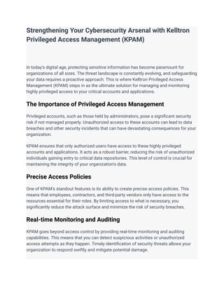 Strengthening Your Cybersecurity Arsenal with Kelltron
Privileged Access Management (KPAM)
In today's digital age, protecting sensitive information has become paramount for
organizations of all sizes. The threat landscape is constantly evolving, and safeguarding
your data requires a proactive approach. This is where Kelltron Privileged Access
Management (KPAM) steps in as the ultimate solution for managing and monitoring
highly privileged access to your critical accounts and applications.
The Importance of Privileged Access Management
Privileged accounts, such as those held by administrators, pose a significant security
risk if not managed properly. Unauthorized access to these accounts can lead to data
breaches and other security incidents that can have devastating consequences for your
organization.
KPAM ensures that only authorized users have access to these highly privileged
accounts and applications. It acts as a robust barrier, reducing the risk of unauthorized
individuals gaining entry to critical data repositories. This level of control is crucial for
maintaining the integrity of your organization's data.
Precise Access Policies
One of KPAM's standout features is its ability to create precise access policies. This
means that employees, contractors, and third-party vendors only have access to the
resources essential for their roles. By limiting access to what is necessary, you
significantly reduce the attack surface and minimize the risk of security breaches.
Real-time Monitoring and Auditing
KPAM goes beyond access control by providing real-time monitoring and auditing
capabilities. This means that you can detect suspicious activities or unauthorized
access attempts as they happen. Timely identification of security threats allows your
organization to respond swiftly and mitigate potential damage.
 