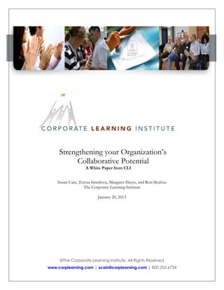 Strengthening your Organization’s
Collaborative Potential
A White Paper from CLI

Susan Cain, Tereza Stratilova, Margaret Hayes, and Ron Skubisz
The Corporate Learning Institute
January 20, 2013

©The Corporate Learning Institute, All Rights Reserved
www.corplearning.com | scain@corplearning.com | 800.203.6734

 