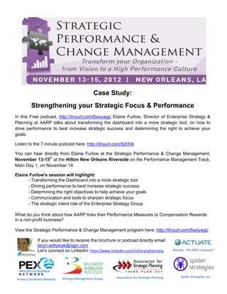 Strategic Performance, Change Management, IQPC Exchange, New Orleans, LA, November, Event, “ISLSS”

                                                 Case Study:
          Strengthening your Strategic Focus & Performance
In this Free podcast, http://tinyurl.com/8wxywgc Elaine Furlow, Director of Enterprise Strategy &
Planning at AARP talks about transforming the dashboard into a more strategic tool, on how to
drive performance to best increase strategic success and determining the right to achieve your
goals.

Listen to the 7 minute podcast here: http://tinyurl.com/8jrl33k

You can hear directly from Elaine Furlow at the Strategic Performance & Change Management,
November 13-15th at the Hilton New Orleans Riverside on the Performance Management Track,
Main Day 1, on November 14.

Elaine Furlow's session will highlight:
      - Transforming the Dashboard into a more strategic tool
      - Driving performance to best increase strategic success
      - Determining the right objectives to help achieve your goals
      - Communication and tools to sharpen strategic focus
      - The strategic intent role of the Enterprise Strategy Group

What do you think about how AARP links their Performance Measures to Compensation Rewards
in a non-profit business?

View the Strategic Performance & Change Management program here: http://tinyurl.com/8wxywgc

              If you would like to receive the brochure or podcast directly email
              taryn.soltysiak@iqpc.com
              Let’s connect on LinkedIn: http://www.linkedin.com/in/tarynpharmaiq              Actuate - The BIRT Company™




                                                          Association for Strategic Planning        Spider Strategies, Inc.
 Process Excellence Network   Strategy Management Group
 