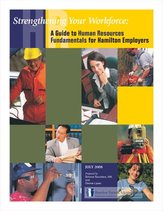 HR
Strengthening Your Workforce:
         A Guide to Human Resources
         Fundamentals for Hamilton Employers




                     JULY 2008
                     Prepared by
                     Simone Saunders, MA
                     and
                     Denise Lipiec
 