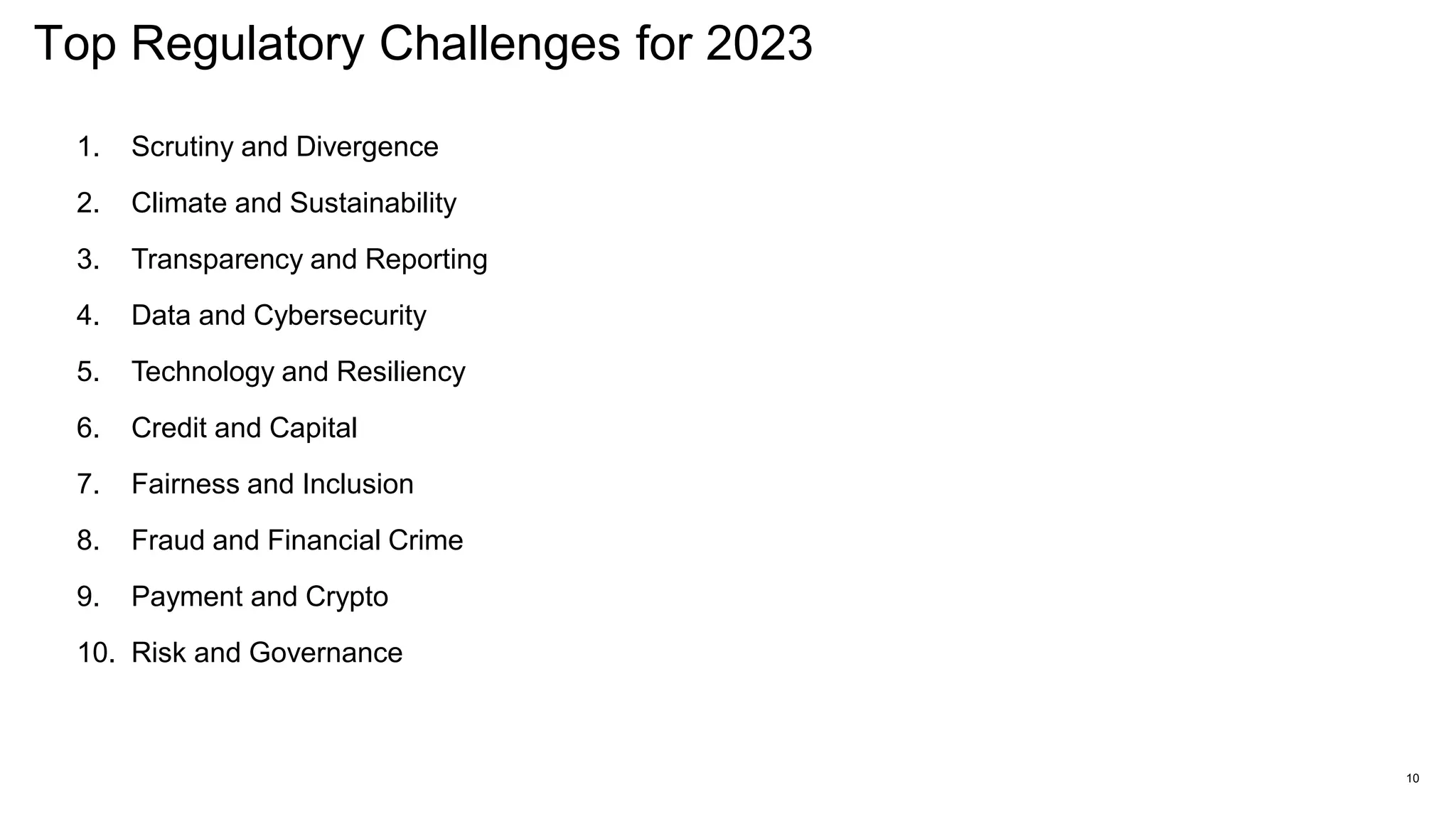 Top Regulatory Challenges for 2023
10
1. Scrutiny and Divergence
2. Climate and Sustainability
3. Transparency and Reporting
4. Data and Cybersecurity
5. Technology and Resiliency
6. Credit and Capital
7. Fairness and Inclusion
8. Fraud and Financial Crime
9. Payment and Crypto
10. Risk and Governance
 