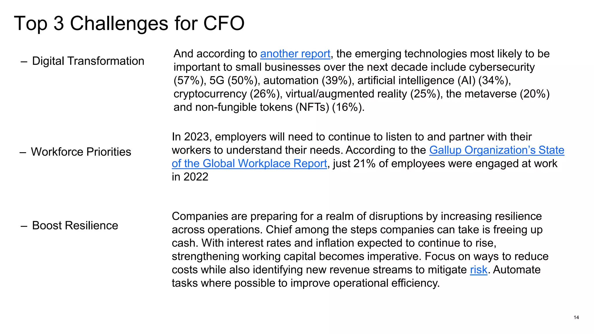 Top 3 Challenges for CFO
14
– Digital Transformation
– Workforce Priorities
In 2023, employers will need to continue to listen to and partner with their
workers to understand their needs. According to the Gallup Organization’s State
of the Global Workplace Report, just 21% of employees were engaged at work
in 2022
And according to another report, the emerging technologies most likely to be
important to small businesses over the next decade include cybersecurity
(57%), 5G (50%), automation (39%), artificial intelligence (AI) (34%),
cryptocurrency (26%), virtual/augmented reality (25%), the metaverse (20%)
and non-fungible tokens (NFTs) (16%).
– Boost Resilience
Companies are preparing for a realm of disruptions by increasing resilience
across operations. Chief among the steps companies can take is freeing up
cash. With interest rates and inflation expected to continue to rise,
strengthening working capital becomes imperative. Focus on ways to reduce
costs while also identifying new revenue streams to mitigate risk. Automate
tasks where possible to improve operational efficiency.
 