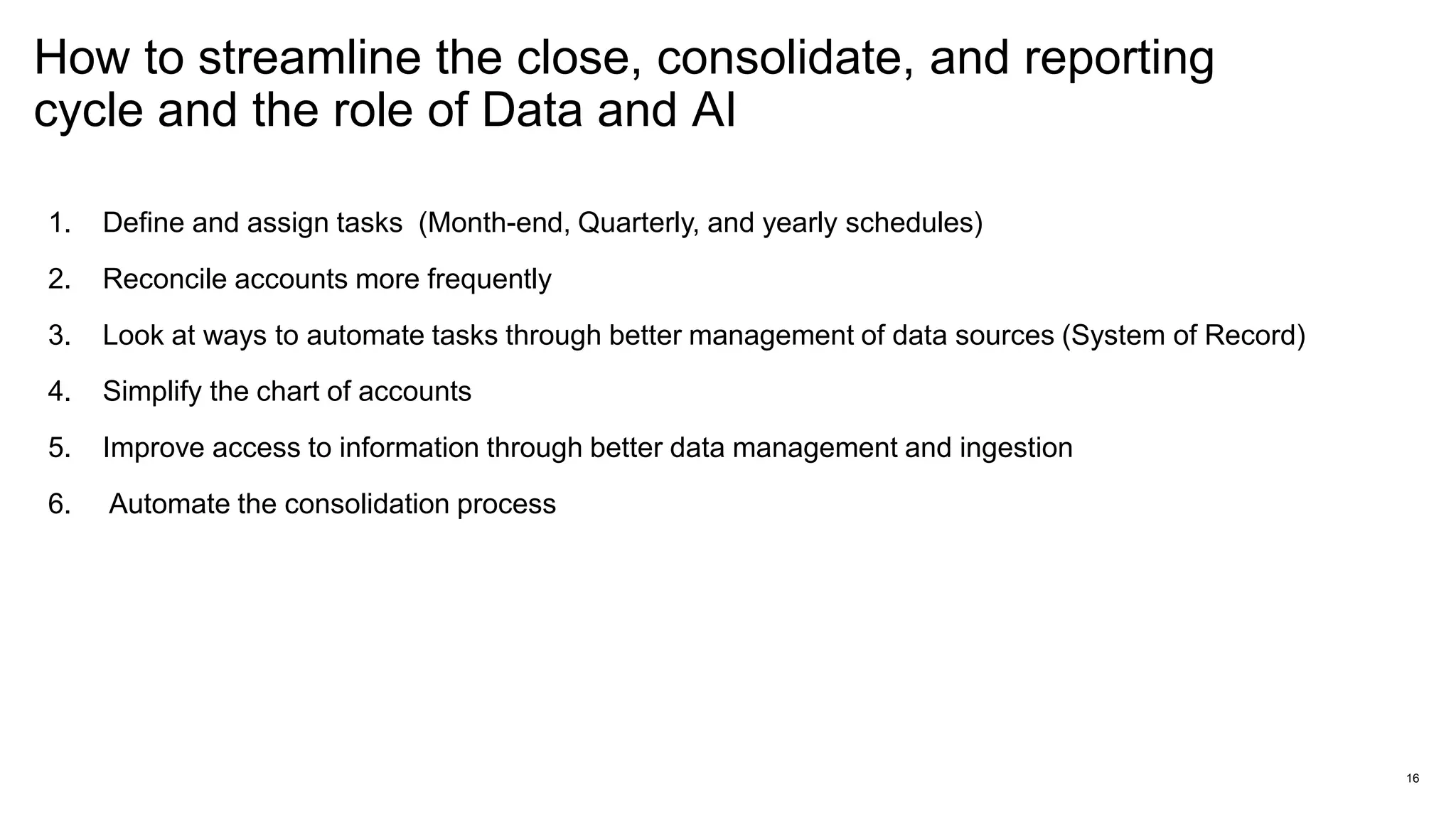 How to streamline the close, consolidate, and reporting
cycle and the role of Data and AI
16
1. Define and assign tasks (Month-end, Quarterly, and yearly schedules)
2. Reconcile accounts more frequently
3. Look at ways to automate tasks through better management of data sources (System of Record)
4. Simplify the chart of accounts
5. Improve access to information through better data management and ingestion
6. Automate the consolidation process
 