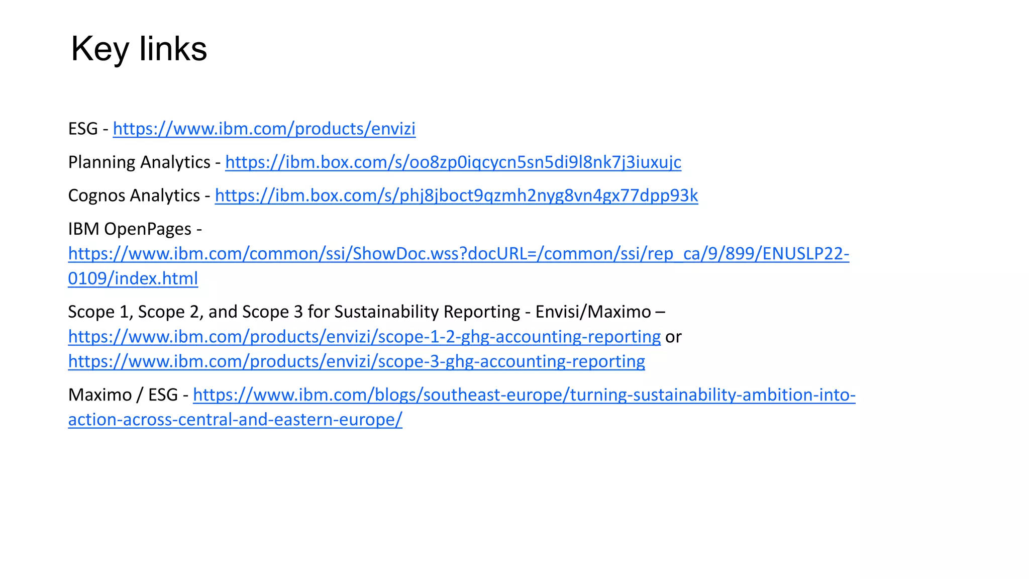 Key links
ESG - https://www.ibm.com/products/envizi
Planning Analytics - https://ibm.box.com/s/oo8zp0iqcycn5sn5di9l8nk7j3iuxujc
Cognos Analytics - https://ibm.box.com/s/phj8jboct9qzmh2nyg8vn4gx77dpp93k
IBM OpenPages -
https://www.ibm.com/common/ssi/ShowDoc.wss?docURL=/common/ssi/rep_ca/9/899/ENUSLP22-
0109/index.html
Scope 1, Scope 2, and Scope 3 for Sustainability Reporting - Envisi/Maximo –
https://www.ibm.com/products/envizi/scope-1-2-ghg-accounting-reporting or
https://www.ibm.com/products/envizi/scope-3-ghg-accounting-reporting
Maximo / ESG - https://www.ibm.com/blogs/southeast-europe/turning-sustainability-ambition-into-
action-across-central-and-eastern-europe/
 