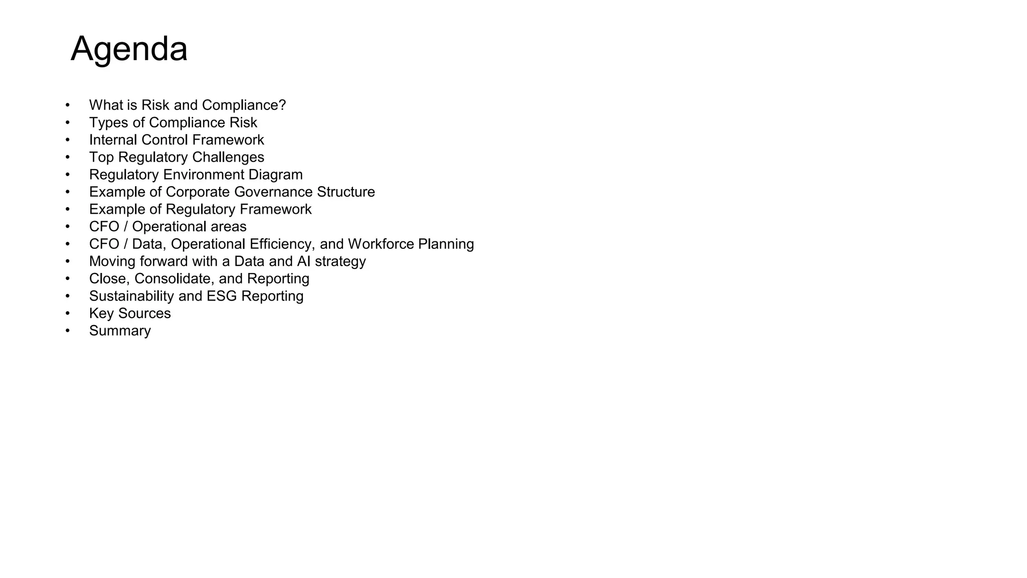 Agenda
• What is Risk and Compliance?
• Types of Compliance Risk
• Internal Control Framework
• Top Regulatory Challenges
• Regulatory Environment Diagram
• Example of Corporate Governance Structure
• Example of Regulatory Framework
• CFO / Operational areas
• CFO / Data, Operational Efficiency, and Workforce Planning
• Moving forward with a Data and AI strategy
• Close, Consolidate, and Reporting
• Sustainability and ESG Reporting
• Key Sources
• Summary
 