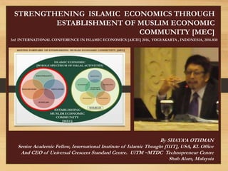 STRENGTHENING ISLAMIC ECONOMICS THROUGH
ESTABLISHMENT OF MUSLIM ECONOMIC
COMMUNITY [MEC]
3rd INTERNATIONAL CONFERENCE IN ISLAMIC ECONOMICS [AICIE] 2016, YOGYAKARTA , INDONESIA, 2016.830
By SHAYA’A OTHMAN
Senior Academic Fellow, International Institute of Islamic Thought [IIIT], USA, KL Office
And CEO of Universal Crescent Standard Centre. UiTM –MTDC Technopreneur Centre
Shah Alam, Malaysia
 