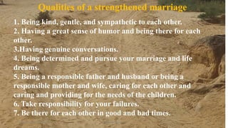 Thursday, January 31, 2019 Kigume Karuri 10
1. Being kind, gentle, and sympathetic to each other.
2. Having a great sense of humor and being there for each
other.
3.Having genuine conversations.
4. Being determined and pursue your marriage and life
dreams.
5. Being a responsible father and husband or being a
responsible mother and wife, caring for each other and
caring and providing for the needs of the children.
6. Take responsibility for your failures.
7. Be there for each other in good and bad times.
Qualities of a strengthened marriage
 