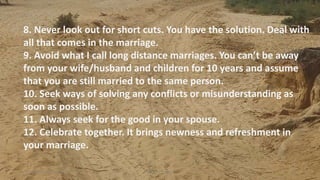 8. Never look out for short cuts. You have the solution. Deal with
all that comes in the marriage.
9. Avoid what I call long distance marriages. You can’t be away
from your wife/husband and children for 10 years and assume
that you are still married to the same person.
10. Seek ways of solving any conflicts or misunderstanding as
soon as possible.
11. Always seek for the good in your spouse.
12. Celebrate together. It brings newness and refreshment in
your marriage.
Thursday, January 31, 2019 Kigume Karuri 11
 