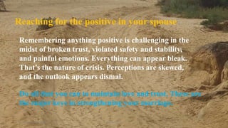 Thursday, January 31, 2019 Kigume Karuri 12
Remembering anything positive is challenging in the
midst of broken trust, violated safety and stability,
and painful emotions. Everything can appear bleak.
That’s the nature of crisis. Perceptions are skewed,
and the outlook appears dismal.
Reaching for the positive in your spouse
Do all that you can to maintain love and trust. These are
the major keys in strengthening your marriage.
 