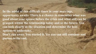 Thursday, January 31, 2019 Kigume Karuri 14
In the midst of this difficult times in your marriage,
opportunity awaits. There is a chance to remember what was
good about your spouse before the crisis and what still can be
grasped within the relationship today and in the future. You
can look clearly at the situation and determine the best
options to undertake.
Don’t run away. You started it. Yes you can still continue and
pursue to the end.
 