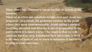 Thursday, January 31, 2019 Kigume Karuri 16
Many times our situation is not as terrible as it feels at the
moment.
Many of us allow our emotions to take over and cloud our
judgment. As a result, the problems escalate to the point
where they seem insurmountable. Avoid taking a normal,
troubling situation and blowing it out of proportion to the
point where it is much worse. The result is that we will
continue hurting each. Emotional hurt takes time to heal. It
is the duty of both of you to work to minimize it and bring
healing to your marriage.
 